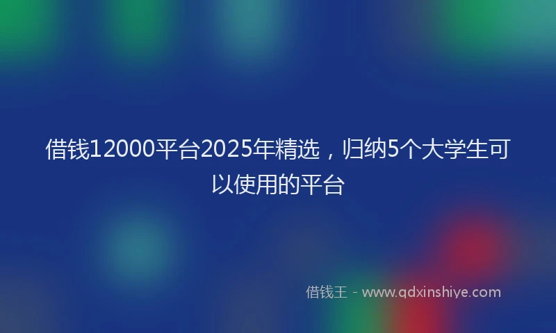 借钱12000平台2025年精选，归纳5个大学生可以使用的平台