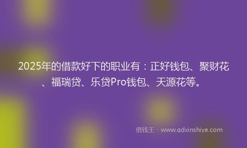 2025年的借款好下的职业有：正好钱包、聚财花、福瑞贷、乐贷Pro钱包、天源花等。