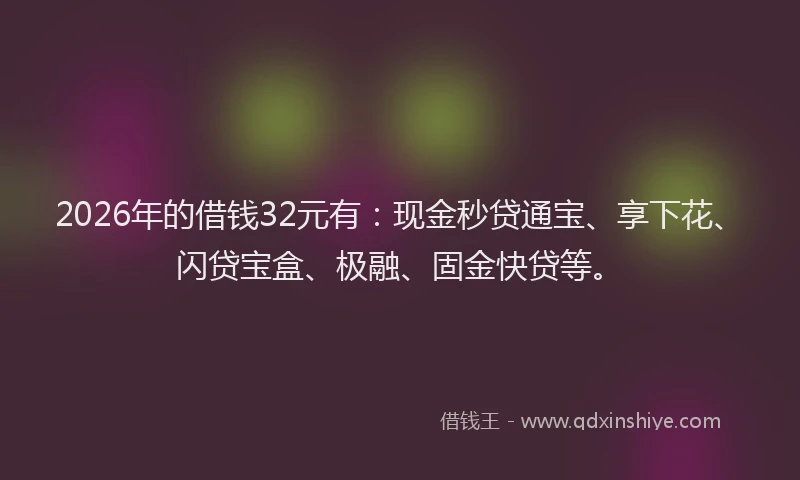 2026年的借钱32元有：现金秒贷通宝、享下花、闪贷宝盒、极融、固金快贷等。