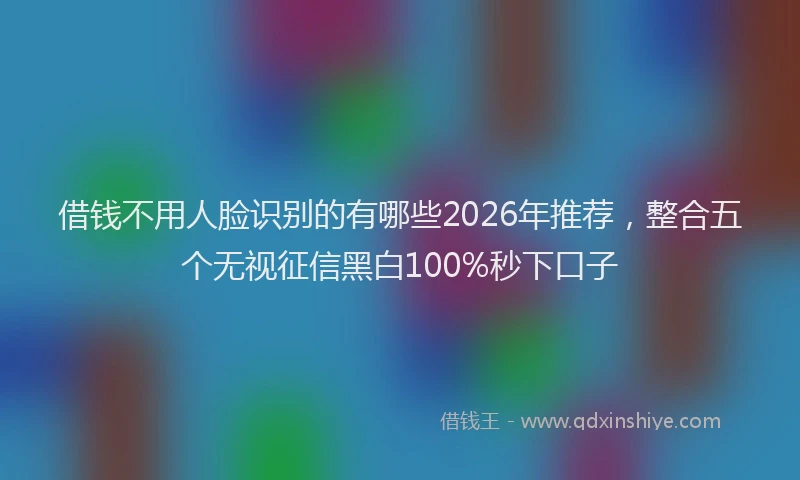 借钱不用人脸识别的有哪些2026年推荐，整合五个无视征信黑白100%秒下口子
