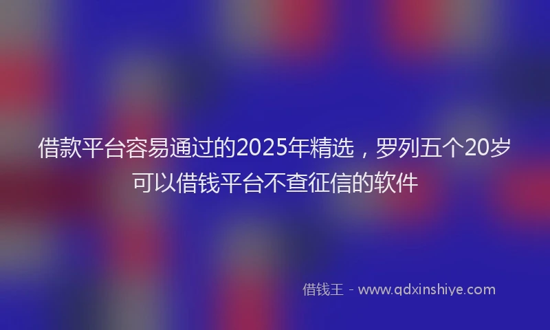 借款平台容易通过的2025年精选，罗列五个20岁可以借钱平台不查征信的软件