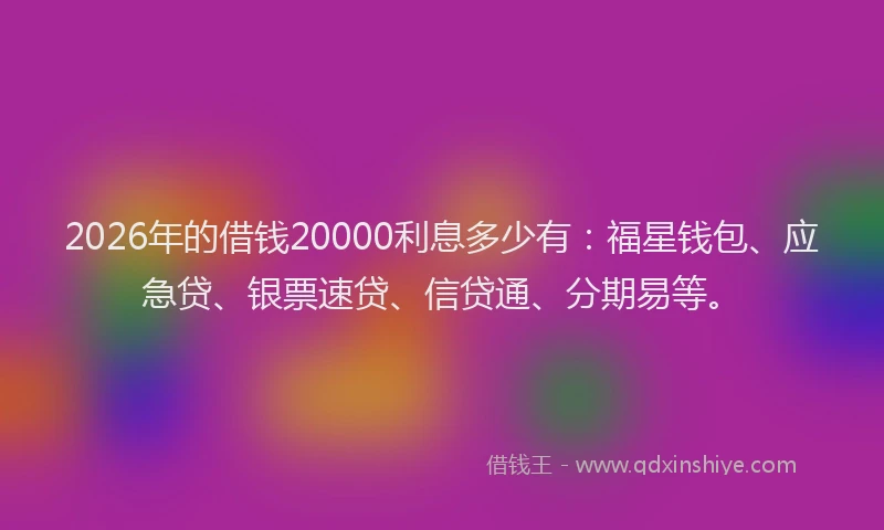 2026年的借钱20000利息多少有：福星钱包、应急贷、银票速贷、信贷通、分期易等。