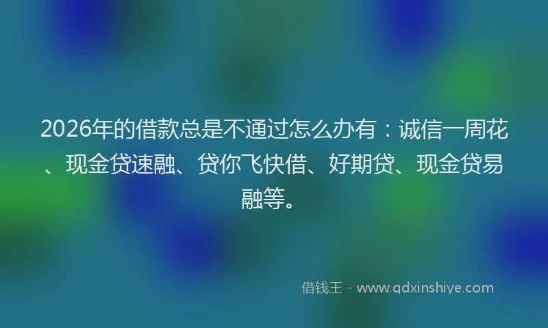 2026年的借款总是不通过怎么办有：诚信一周花、现金贷速融、贷你飞快借、好期贷、现金贷易融等。