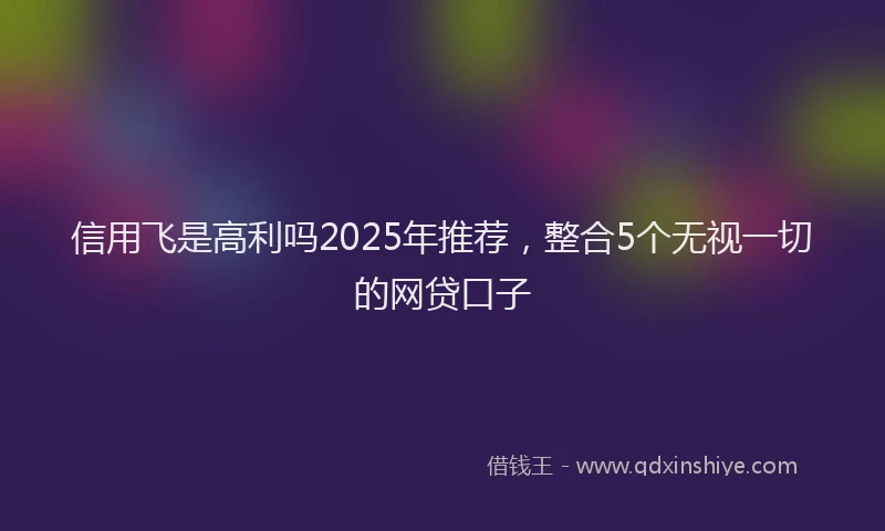 信用飞是高利吗2025年推荐，整合5个无视一切的网贷口子
