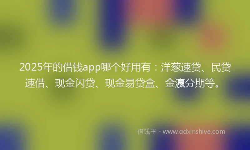 2025年的借钱app哪个好用有：洋葱速贷、民贷速借、现金闪贷、现金易贷盒、金瀛分期等。
