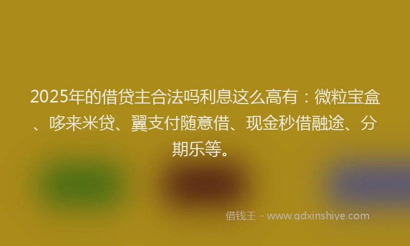 2025年的借贷主合法吗利息这么高有：微粒宝盒、哆来米贷、翼支付随意借、现金秒借融途、分期乐等。