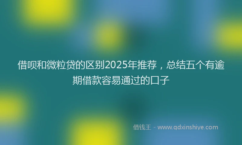 借呗和微粒贷的区别2025年推荐，总结五个有逾期借款容易通过的口子