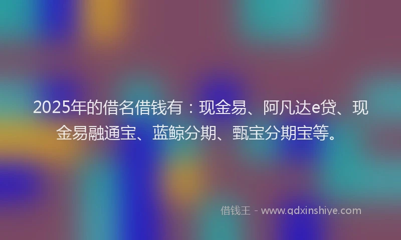 2025年的借名借钱有:现金易、阿凡达e贷、现金易融通宝、蓝鲸分期、甄宝分期宝等。