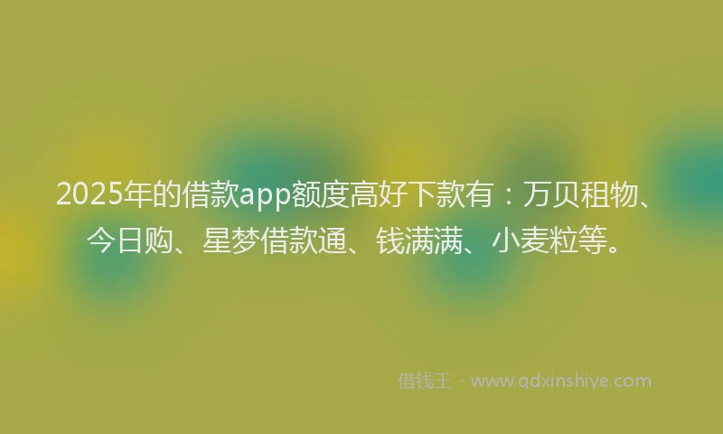 2025年的借款app额度高好下款有:万贝租物、今日购、星梦借款通、钱满满、小麦粒等。