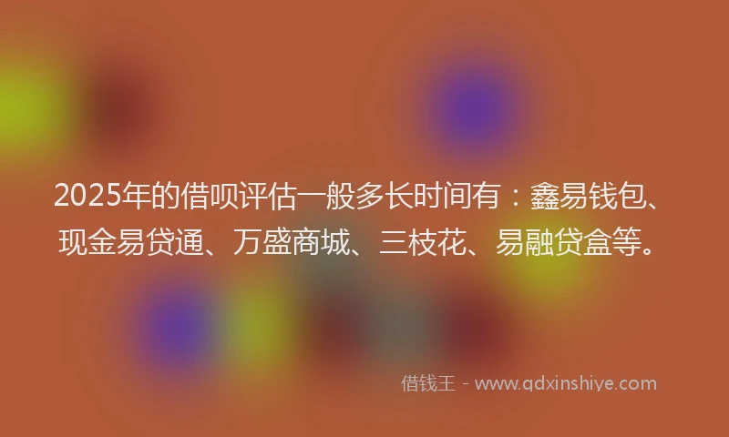2025年的借呗评估一般多长时间有：鑫易钱包、现金易贷通、万盛商城、三枝花、易融贷盒等。