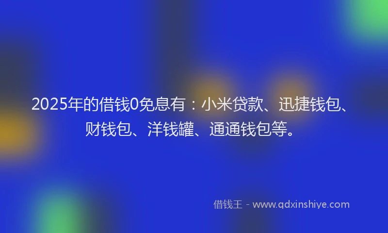 2025年的借钱0免息有：小米贷款、迅捷钱包、财钱包、洋钱罐、通通钱包等。