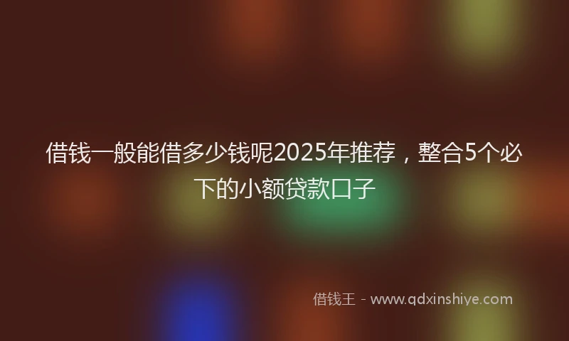 借钱一般能借多少钱呢2025年推荐,整合5个必下的小额贷款口子