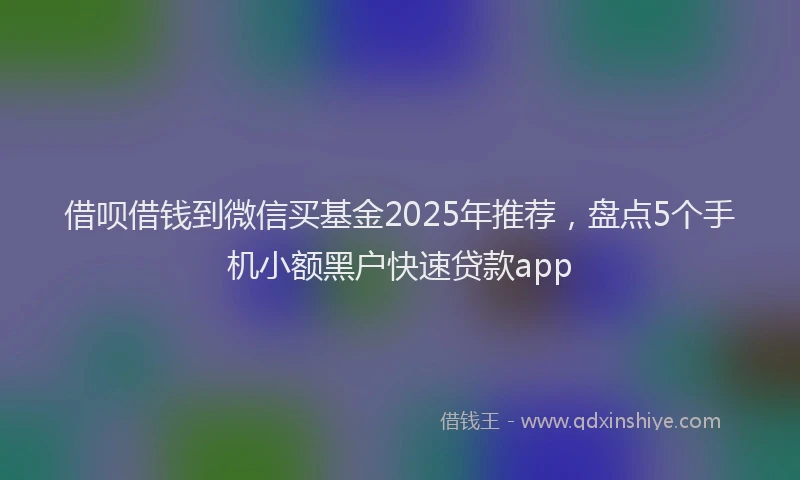 借呗借钱到微信买基金2025年推荐，盘点5个手机小额黑户快速贷款app