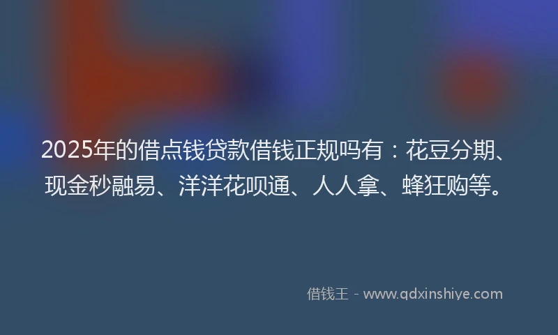 2025年的借点钱贷款借钱正规吗有：花豆分期、现金秒融易、洋洋花呗通、人人拿、蜂狂购等。