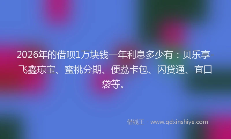 2026年的借呗1万块钱一年利息多少有：贝乐享-飞鑫琼宝、蜜桃分期、便荔卡包、闪贷通、宜口袋等。