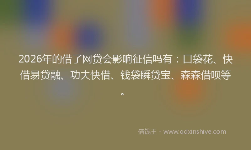 2026年的借了网贷会影响征信吗有：口袋花、快借易贷融、功夫快借、钱袋瞬贷宝、森森借呗等。