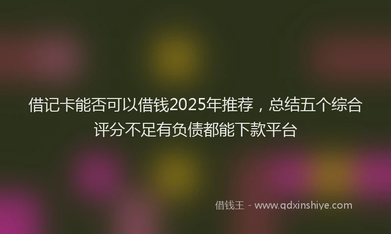 借记卡能否可以借钱2025年推荐，总结五个综合评分不足有负债都能下款平台