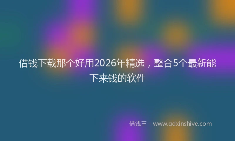 借钱下载那个好用2026年精选,整合5个最新能下来钱的软件