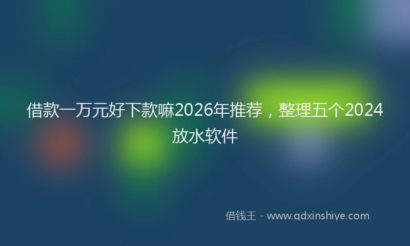 借款一万元好下款嘛2026年推荐，整理五个2024放水软件