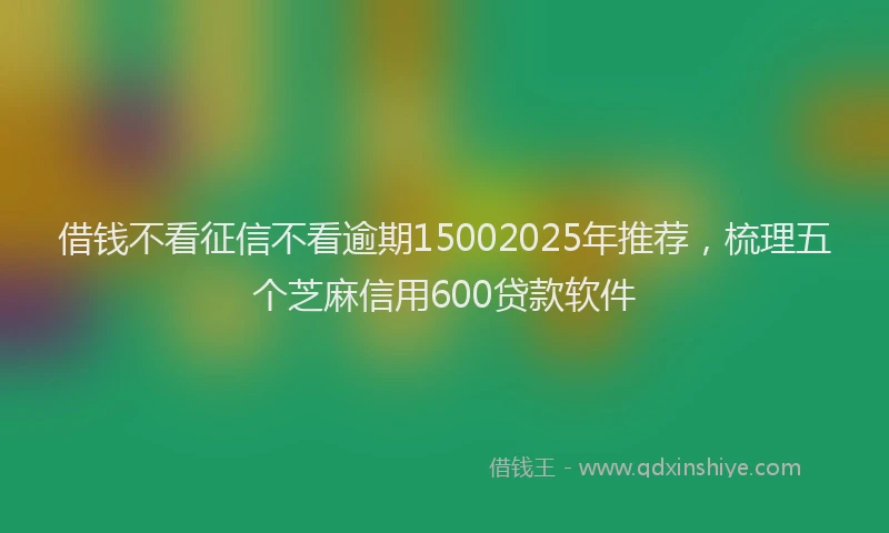 借钱不看征信不看逾期15002025年推荐，梳理五个芝麻信用600贷款软件