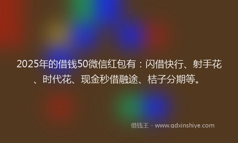 2025年的借钱50微信红包有：闪借快行、射手花、时代花、现金秒借融途、桔子分期等。
