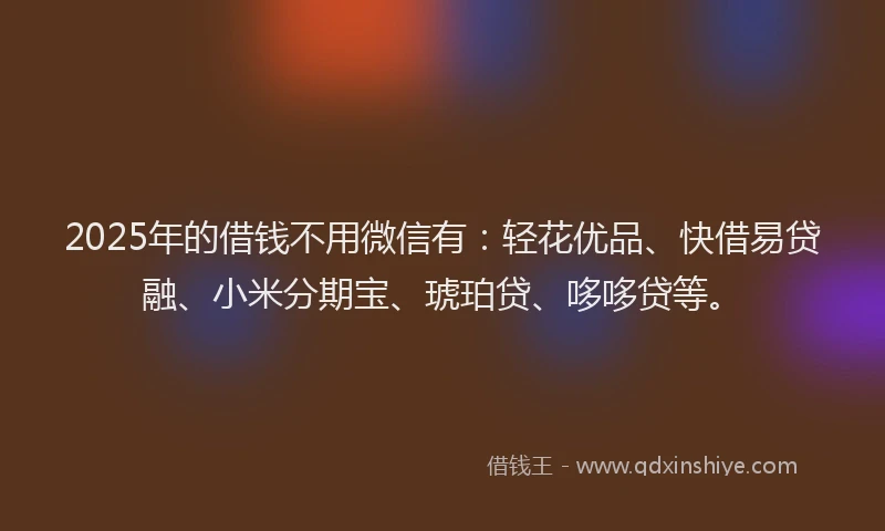 2025年的借钱不用微信有：轻花优品、快借易贷融、小米分期宝、琥珀贷、哆哆贷等。