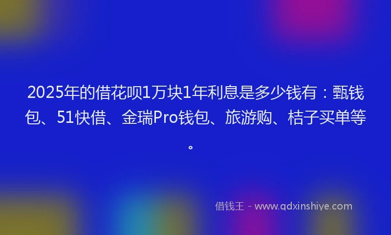 2025年的借花呗1万块1年利息是多少钱有：甄钱包、51快借、金瑞Pro钱包、旅游购、桔子买单等。