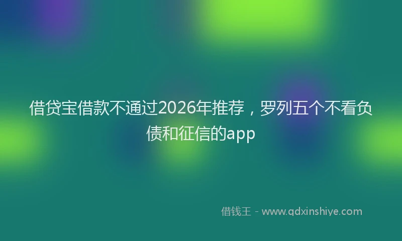 借贷宝借款不通过2026年推荐，罗列五个不看负债和征信的app