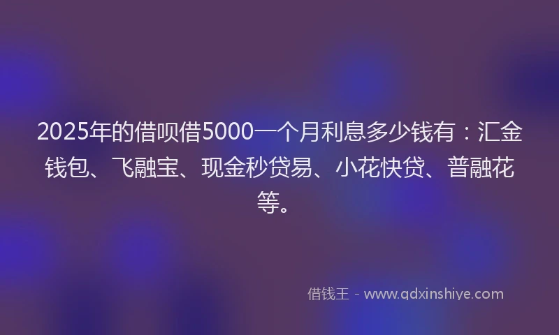 2025年的借呗借5000一个月利息多少钱有:汇金钱包、飞融宝、现金秒贷易、小花快贷、普融花等。