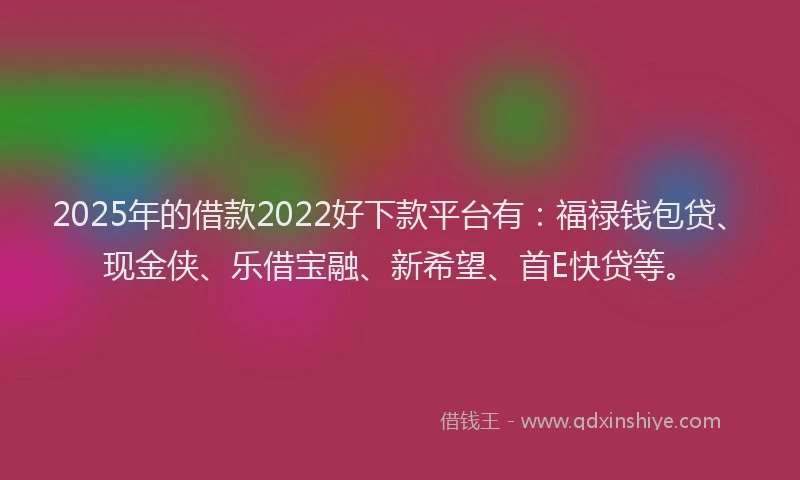 2025年的借款2022好下款平台有：福禄钱包贷、现金侠、乐借宝融、新希望、首E快贷等。