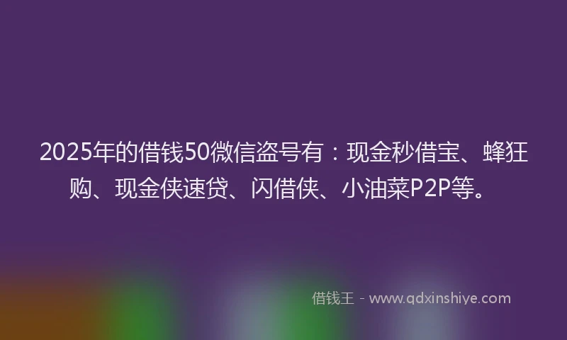 2025年的借钱50微信盗号有：现金秒借宝、蜂狂购、现金侠速贷、闪借侠、小油菜P2P等。