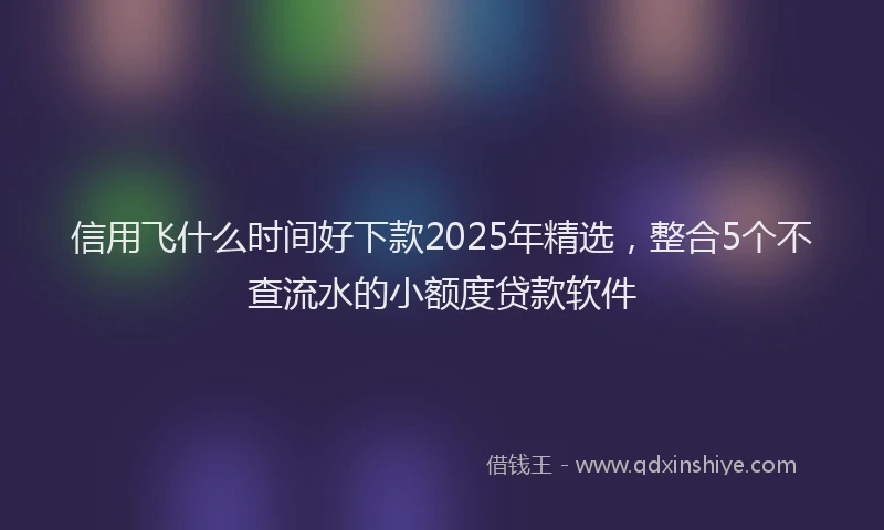 信用飞什么时间好下款2025年精选，整合5个不查流水的小额度贷款软件