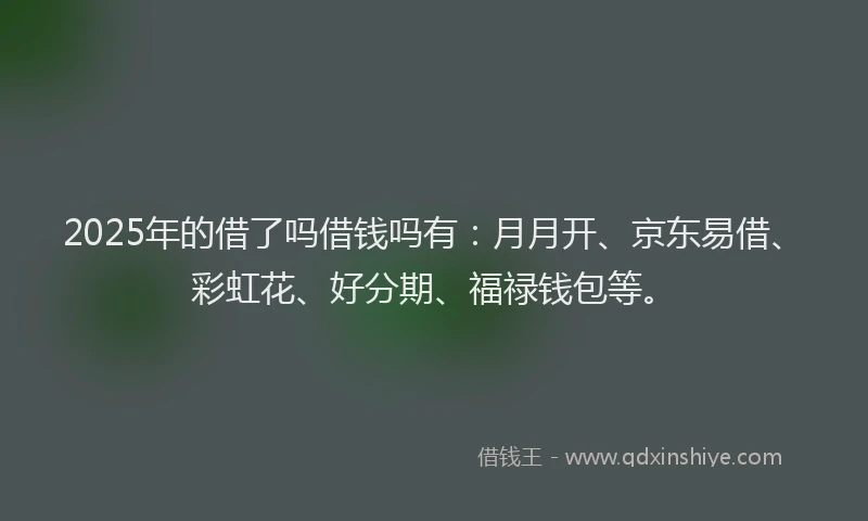 2025年的借了吗借钱吗有：月月开、京东易借、彩虹花、好分期、福禄钱包等。