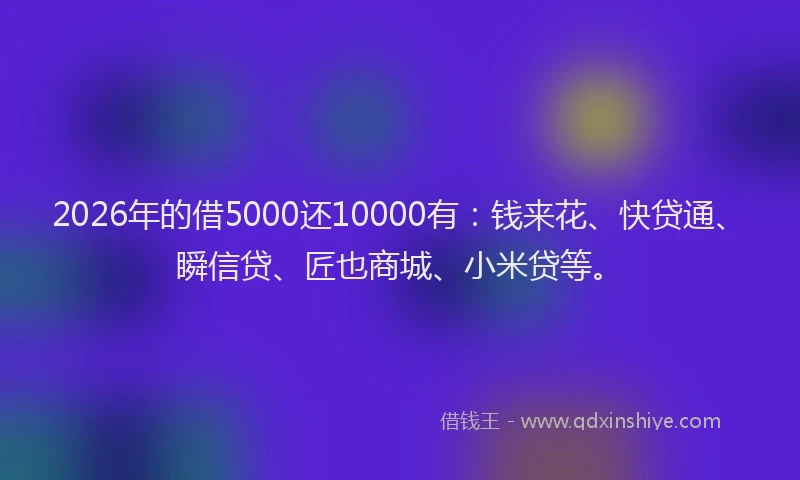 2026年的借5000还10000有：钱来花、快贷通、瞬信贷、匠也商城、小米贷等。