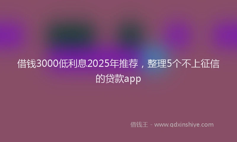 借钱3000低利息2025年推荐,整理5个不上征信的贷款app