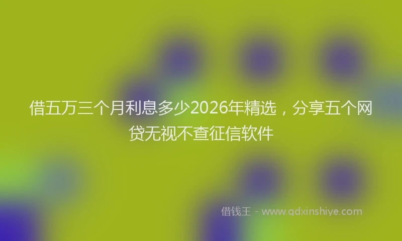 借五万三个月利息多少2026年精选，分享五个网贷无视不查征信软件