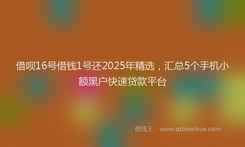 借呗16号借钱1号还2025年精选，汇总5个手机小额黑户快速贷款平台
