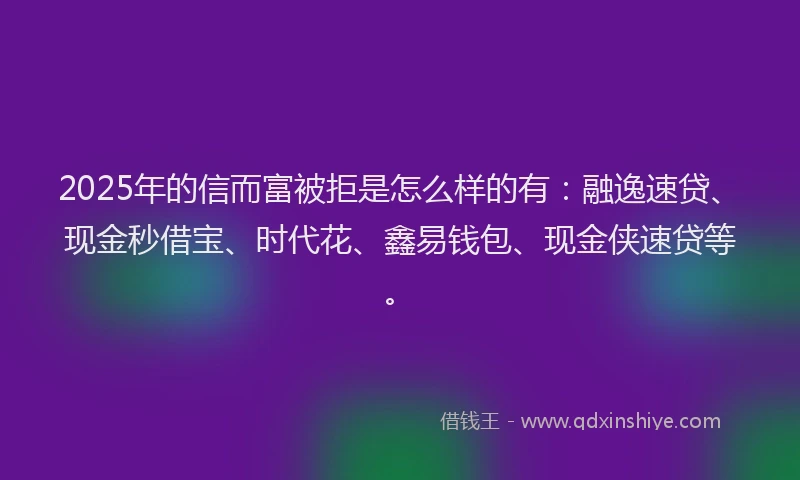 2025年的信而富被拒是怎么样的有：融逸速贷、现金秒借宝、时代花、鑫易钱包、现金侠速贷等。