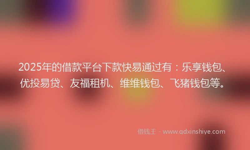 2025年的借款平台下款快易通过有：乐享钱包、优投易贷、友福租机、维维钱包、飞猪钱包等。