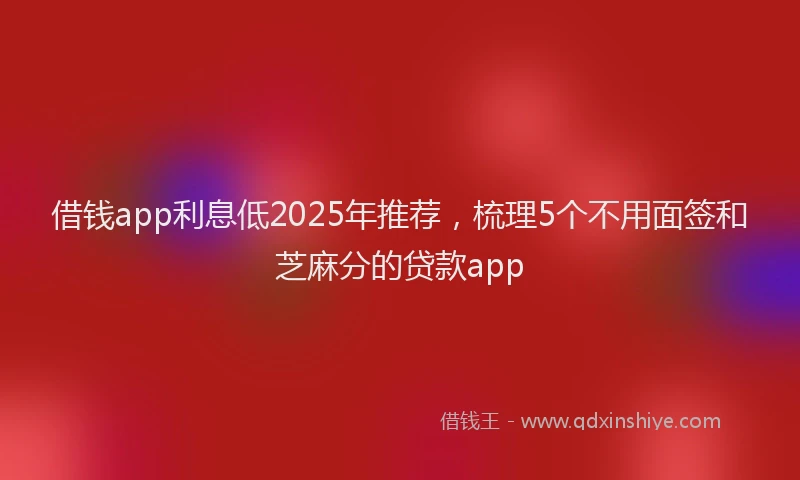借钱app利息低2025年推荐，梳理5个不用面签和芝麻分的贷款app