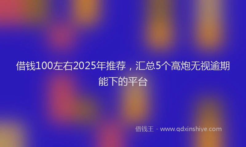 借钱100左右2025年推荐，汇总5个高炮无视逾期能下的平台
