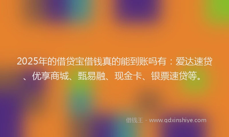 2025年的借贷宝借钱真的能到账吗有：爱达速贷、优享商城、甄易融、现金卡、银票速贷等。