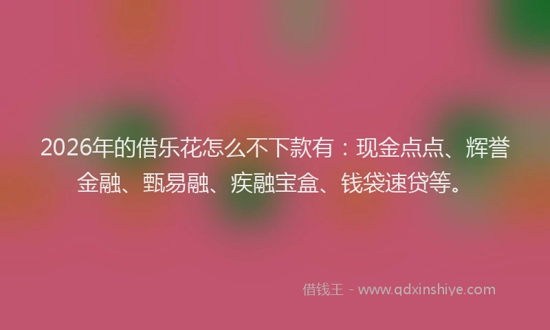 2026年的借乐花怎么不下款有：现金点点、辉誉金融、甄易融、疾融宝盒、钱袋速贷等。