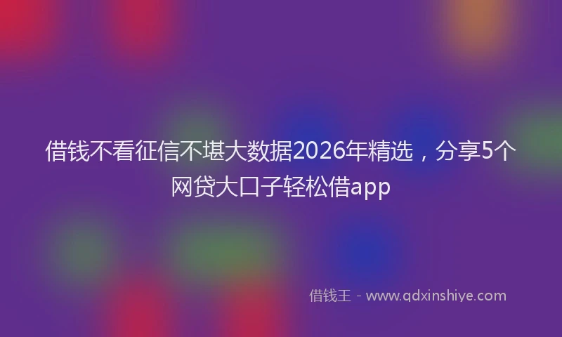 借钱不看征信不堪大数据2026年精选,分享5个网贷大口子轻松借app