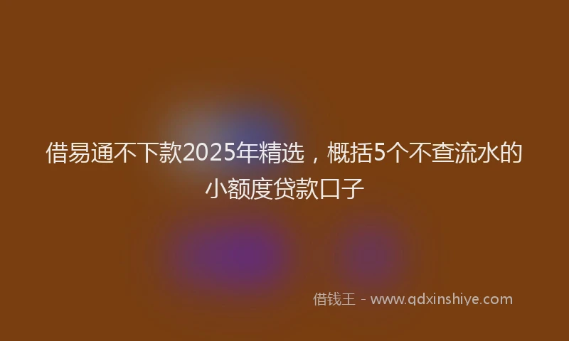 借易通不下款2025年精选,概括5个不查流水的小额度贷款口子