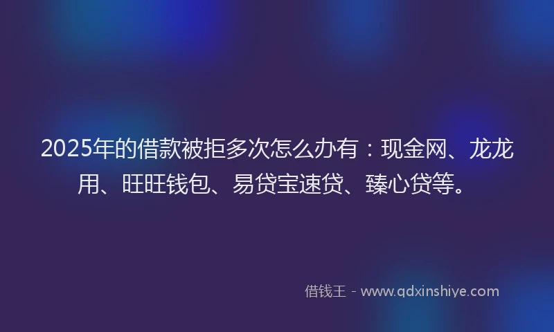 2025年的借款被拒多次怎么办有：现金网、龙龙用、旺旺钱包、易贷宝速贷、臻心贷等。