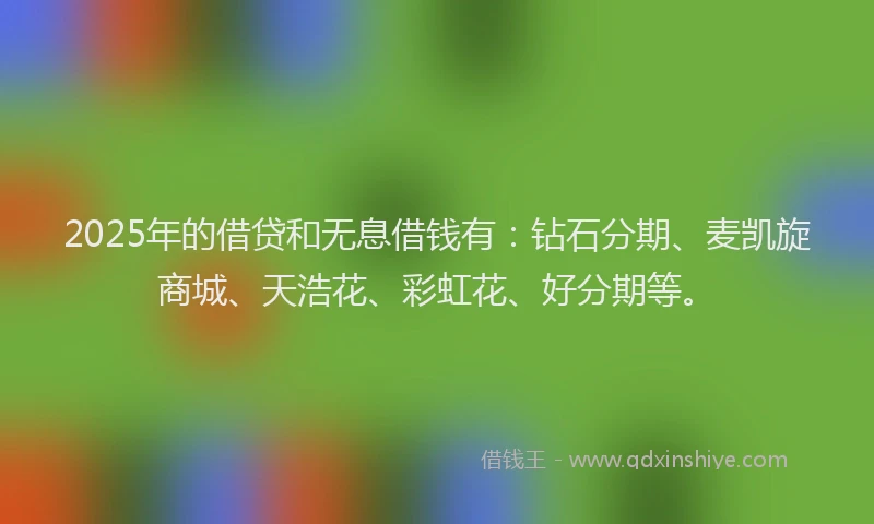 2025年的借贷和无息借钱有：钻石分期、麦凯旋商城、天浩花、彩虹花、好分期等。
