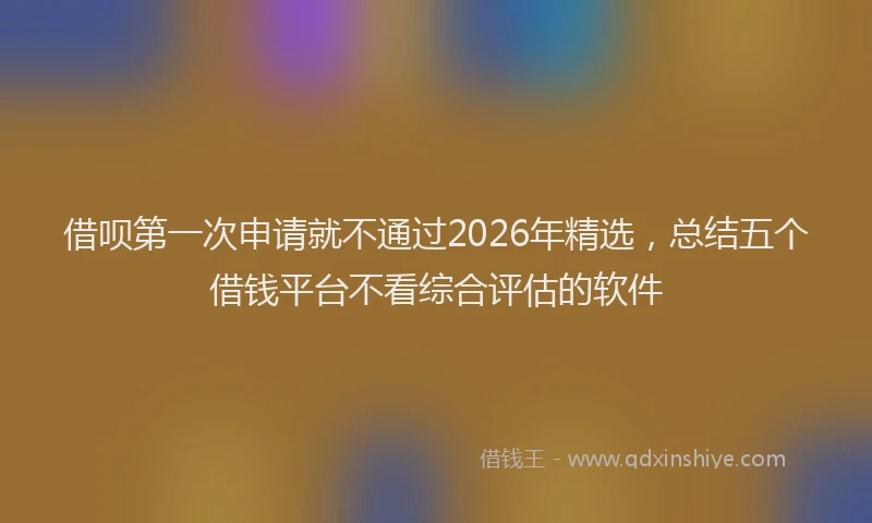 借呗第一次申请就不通过2026年精选,总结五个借钱平台不看综合评估的软件