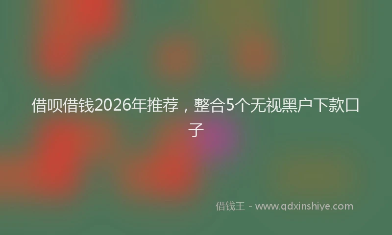 借呗借钱2026年推荐，整合5个无视黑户下款口子