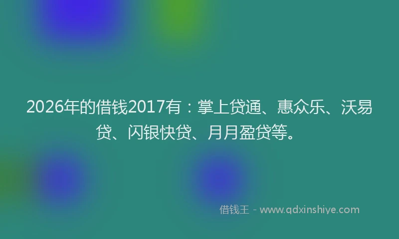 2026年的借钱2017有：掌上贷通、惠众乐、沃易贷、闪银快贷、月月盈贷等。